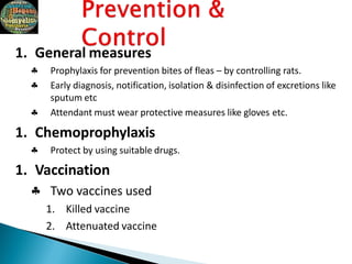1. General measures



Prophylaxis for prevention bites of fleas – by controlling rats.
Early diagnosis, notification, isolation & disinfection of excretions like
sputum etc
Attendant must wear protective measures like gloves etc.
1. Chemoprophylaxis
 Protect by using suitable drugs.
1. Vaccination
 Two vaccines used
1. Killed vaccine
2. Attenuated vaccine
 
