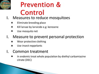 





I. Measures to reduce mosquitoes
Eliminate breeding place
Kill larvae by larvicide e.g: kerosene
Use mosquito net
I. Measure to prevent personal protection
Wear protective clothing
Use insect reppelants
I. Common treatment
In endemic treat whole population by diethyl carbamiazine
citrate (DEC)
 