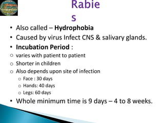 • Also called – Hydrophobia
• Caused by virus Infect CNS & salivary glands.
• Incubation Period :
o varies with patient to patient
o Shorter in children
o Also depends upon site of infection
o Face : 30 days
o Hands: 40 days
o Legs: 60 days
• Whole minimum time is 9 days – 4 to 8 weeks.
 