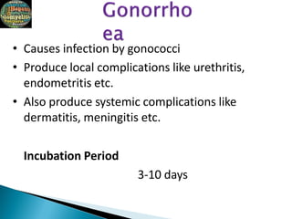 • Causes infection by gonococci
• Produce local complications like urethritis,
endometritis etc.
• Also produce systemic complications like
dermatitis, meningitis etc.
Incubation Period
3-10 days
 