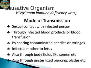 HIV(Human immuno deficiency virus)






Mode of Transmission
Sexual contact with infected person
Through infected blood products or blood
transfusion
By sharing contaminated needles or syringes
Infected mother to fetus
Also through body fluids like semen etc
Also through unsterilized piercing, blades etc.
 