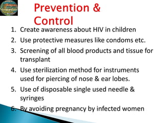 1. Create awareness about HIV in children
2. Use protective measures like condoms etc.
3. Screening of all blood products and tissue for
transplant
4. Use sterilization method for instruments
used for piercing of nose & ear lobes.
5. Use of disposable single used needle &
syringes
6. By avoiding pregnancy by infected women
 
