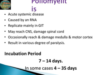 •
•
•
•
•
•
Acute systemic disease
Caused by an RNA
Replicate mainly in GIT
May reach CNS, damage spinal cord
Occasionally reach & damage medulla & motor cortex
Result in various degree of paralysis.
Incubation Period
7 – 14 days.
In some cases 4 – 35 days
 