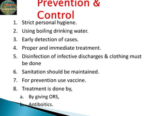 1. Strict personal hygiene.
2. Using boiling drinking water.
3. Early detection of cases.
4. Proper and immediate treatment.
5. Disinfection of infective discharges & clothing must
be done
6. Sanitation should be maintained.
7. For prevention use vaccine.
8. Treatment is done by,
a. By giving ORS,
b. Antiboitics.
 