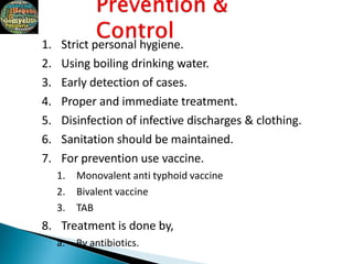 1. Strict personal hygiene.
2. Using boiling drinking water.
3. Early detection of cases.
4. Proper and immediate treatment.
5. Disinfection of infective discharges & clothing.
6. Sanitation should be maintained.
7. For prevention use vaccine.
1. Monovalent anti typhoid vaccine
2. Bivalent vaccine
3. TAB
8. Treatment is done by,
a. By antibiotics.
 