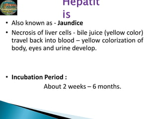 • Also known as - Jaundice
• Necrosis of liver cells - bile juice (yellow color)
travel back into blood – yellow colorization of
body, eyes and urine develop.
• Incubation Period :
About 2 weeks – 6 months.
 