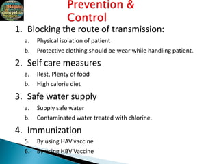 1. Blocking the route of transmission:
a. Physical isolation of patient
b. Protective clothing should be wear while handling patient.
2. Self care measures
a. Rest, Plenty of food
b. High calorie diet
3. Safe water supply
a. Supply safe water
b. Contaminated water treated with chlorine.
4. Immunization
5. By using HAV vaccine
6. By using HBV Vaccine
 