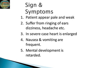1. Patient appear pale and weak
2. Suffer from ringing of ears
dizziness, headache etc.
3. In severe case heart is enlarged
4. Nausea & vomiting are
frequent.
5. Mental development is
retarded.
 