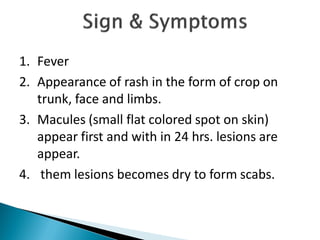 1. Fever
2. Appearance of rash in the form of crop on
trunk, face and limbs.
3. Macules (small flat colored spot on skin)
appear first and with in 24 hrs. lesions are
appear.
4. them lesions becomes dry to form scabs.
 