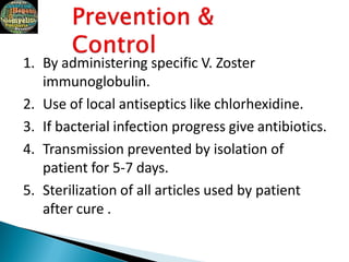 1. By administering specific V. Zoster
immunoglobulin.
2. Use of local antiseptics like chlorhexidine.
3. If bacterial infection progress give antibiotics.
4. Transmission prevented by isolation of
patient for 5-7 days.
5. Sterilization of all articles used by patient
after cure .
 