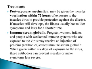 Treatments
 Post-exposure vaccination. may be given the measles
vaccination within 72 hours of exposure to the
measles virus to provide protection against the disease.
If measles still develops, the illness usually has milder
symptoms and lasts for a shorter time.
 Immune serum globulin. Pregnant women, infants
and people with weakened immune systems who are
exposed to the virus may receive an injection of
proteins (antibodies) called immune serum globulin.
When given within six days of exposure to the virus,
these antibodies can prevent measles or make
symptoms less severe.
 
