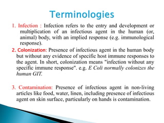 1. Infection : Infection refers to the entry and development or
multiplication of an infectious agent in the human (or,
animal) body, with an implied response (e.g. immunological
response).
2. Colonization: Presence of infectious agent in the human body
but without any evidence of specific host immune responses to
the agent. In short, colonization means "infection without any
specific immune response". e.g. E Coli normally colonizes the
human GIT.
3. Contamination: Presence of infectious agent in non-living
articles like food, water, linen, including presence of infectious
agent on skin surface, particularly on hands is contamination.
 
