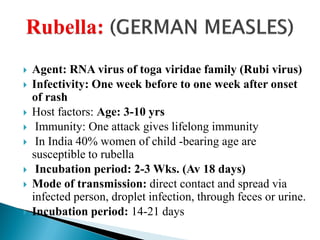  Agent: RNA virus of toga viridae family (Rubi virus)
 Infectivity: One week before to one week after onset
of rash
 Host factors: Age: 3-10 yrs
 Immunity: One attack gives lifelong immunity
 In India 40% women of child -bearing age are
susceptible to rubella
 Incubation period: 2-3 Wks. (Av 18 days)
 Mode of transmission: direct contact and spread via
infected person, droplet infection, through feces or urine.
 Incubation period: 14-21 days
 