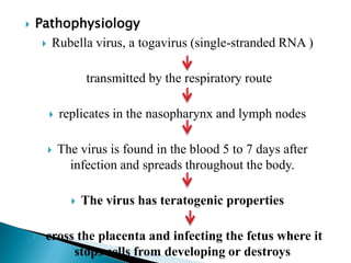  Pathophysiology
 Rubella virus, a togavirus (single-stranded RNA )
transmitted by the respiratory route
 replicates in the nasopharynx and lymph nodes
 The virus is found in the blood 5 to 7 days after
infection and spreads throughout the body.
 The virus has teratogenic properties
 cross the placenta and infecting the fetus where it
stops cells from developing or destroys
 