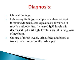 1. Clinical findings
2. Laboratory findings: leucopenia with or without
thrombocytopenia, serological test shows rise in
rubella antibody titre, increased IgM levels with
decreased IgA and IgG levels is useful in diagnosis
of newborn.
3. Culture of throat swabs, urine, feces and blood to
isolate the virus before the rash appears.
 