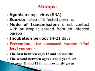  Agent: mumps virus (RNA)
 Source: saliva of infected persons
 Mode of transmission: direct contact
with or droplet spread from an infected
person
 Incubation period: 14-21 days
 Prevention: Live attenuated vaccine 0.5ml
JeryLynn strain.
 The first between ages 12 and 15 months
 The second between ages 4 and 6 years, or
between 11 and 12 if not previously given
 