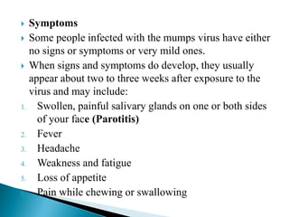  Symptoms
 Some people infected with the mumps virus have either
no signs or symptoms or very mild ones.
 When signs and symptoms do develop, they usually
appear about two to three weeks after exposure to the
virus and may include:
1. Swollen, painful salivary glands on one or both sides
of your face (Parotitis)
2. Fever
3. Headache
4. Weakness and fatigue
5. Loss of appetite
6. Pain while chewing or swallowing
 