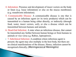 4. Infestation: Presence and development of insect vectors on the body
or linen (e.g. louse infestation) or else on the mucus membranes
(e.g. roundworm infestation).
5. Communicable Disease: A communicable disease is one that is
caused by an infectious agent (or its toxic products) which can be
transmitted to a human being either directly, or indirectly (through
food, water, insect vectors, soil), or else a disease which can be
transmitted between humans and animals.
6. Dead-End Infection: A state when an infectious disease, that cannot
be transmitted any further between human beings or from humans to
animals or vice versa e.g. Rabies, leptospirosis.
 7. Subclinical Infection: A condition where infectious agent is
present; the agent may also multiply in the host body, but there are
no clinical manifestations of the disease. Hence, infection cannot be
recognized clinically, (Meningococcal Meningitis)
 
