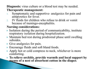 Diagnosis: virus culture or a blood test may be needed.
Therapeutic management:
1. Symptomatic and supportive- analgesics for pain and
antipyretics for fever.
2. IV fluids for children who refuse to drink or vomit
because of meningo-encephalitis.
Nursing considerations:
 Isolation during the period of communicability, institute
respiratory isolation during hospitalization.
 Maintain bed rest during prodromal phase until swelling
subsides.
 Give analgesics for pain.
 Encourage fluids and soft bland foods.
 Apply hot or cold compress to neck, whichever is more
comforting.
 To relieve orchitis, provide warmth and local support by
means of a nest of absorbent cotton in the diaper.
 