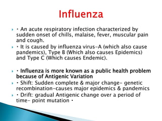  An acute respiratory infection characterized by
sudden onset of chills, malaise, fever, muscular pain
and cough.
 It is caused by influenza virus-A (which also cause
pandemics), Type B (Which also causes Epidemics)
and Type C (Which causes Endemic).
 Influenza is more known as a public health problem
because of Antigenic Variation
 Shift: Sudden complete & major change- genetic
recombination-causes major epidemics & pandemics
 Drift: gradual Antigenic change over a period of
time- point mutation
 