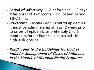  Period of infectivity: 1-2 before and 1-2 days
after onset of symptoms Incubation period:
18-72 hrs.
 Prevention: vaccines don't control epidemics,
it must be administered at least 2 week prior
to onset of epidemic or preferably 2 to 3
months before influenza is expected- in
high-risk groups.
 Kindly refer to the Guidelines for Govt of
India for Management of Cases of Influenza
in the Module of National Health Programs
 