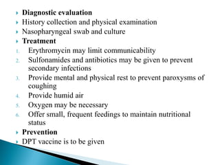  Diagnostic evaluation
 History collection and physical examination
 Nasopharyngeal swab and culture
 Treatment
1. Erythromycin may limit communicability
2. Sulfonamides and antibiotics may be given to prevent
secondary infections
3. Provide mental and physical rest to prevent paroxysms of
coughing
4. Provide humid air
5. Oxygen may be necessary
6. Offer small, frequent feedings to maintain nutritional
status
 Prevention
 DPT vaccine is to be given
 