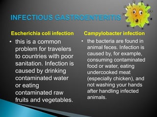 Escherichia coli infection
• this is a common
problem for travelers
to countries with poor
sanitation. Infection is
caused by drinking
contaminated water
or eating
contaminated raw
fruits and vegetables.
Campylobacter infection
• the bacteria are found in
animal feces. Infection is
caused by, for example,
consuming contaminated
food or water, eating
undercooked meat
(especially chicken), and
not washing your hands
after handling infected
animals.
 