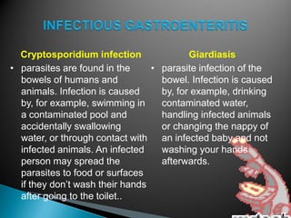 Cryptosporidium infection
• parasites are found in the
bowels of humans and
animals. Infection is caused
by, for example, swimming in
a contaminated pool and
accidentally swallowing
water, or through contact with
infected animals. An infected
person may spread the
parasites to food or surfaces
if they don’t wash their hands
after going to the toilet..
Giardiasis
• parasite infection of the
bowel. Infection is caused
by, for example, drinking
contaminated water,
handling infected animals
or changing the nappy of
an infected baby and not
washing your hands
afterwards.
 