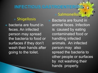  Salmonellosis
 Bacteria are found in
animal feces. Infection
is caused by eating
contaminated food or
handling infected
animals. An infected
person may also
spread the bacteria to
other people or surfaces
by not washing their
hands properly.
 Shigellosis
 bacteria are found in
feces. An infected
person may spread
the bacteria to food or
surfaces if they don’t
wash their hands after
going to the toilet.
 
