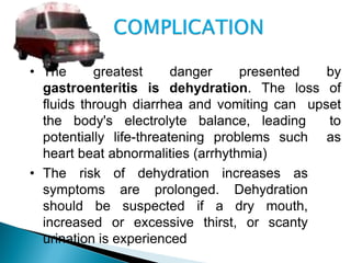 • The greatest danger presented by
gastroenteritis is dehydration. The loss of
fluids through diarrhea and vomiting can upset
the body's electrolyte balance, leading to
potentially life-threatening problems such as
heart beat abnormalities (arrhythmia)
• The risk of dehydration increases as
symptoms are prolonged. Dehydration
should be suspected if a dry mouth,
increased or excessive thirst, or scanty
urination is experienced
 