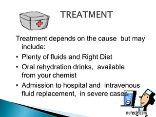 Treatment depends on the cause but may
include:
• Plenty of fluids and Right Diet
• Oral rehydration drinks, available
from your chemist
• Admission to hospital and intravenous
fluid replacement, in severe cases
 