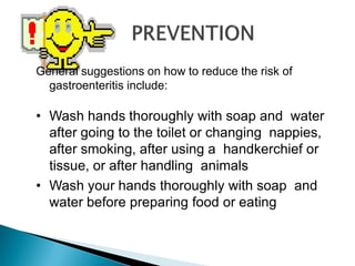 General suggestions on how to reduce the risk of
gastroenteritis include:
• Wash hands thoroughly with soap and water
after going to the toilet or changing nappies,
after smoking, after using a handkerchief or
tissue, or after handling animals
• Wash your hands thoroughly with soap and
water before preparing food or eating
 