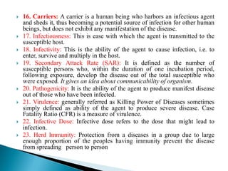  16. Carriers: A carrier is a human being who harbors an infectious agent
and sheds it, thus becoming a potential source of infection for other human
beings, but does not exhibit any manifestation of the disease.
 17. Infectiousness: This is ease with which the agent is transmitted to the
susceptible host.
 18. Infectivity: This is the ability of the agent to cause infection, i.e. to
enter, survive and multiply in the host.
 19. Secondary Attack Rate (SAR): It is defined as the number of
susceptible persons who, within the duration of one incubation period,
following exposure, develop the disease out of the total susceptible who
were exposed. It gives an idea about communicability of organism.
 20. Pathogenicity: It is the ability of the agent to produce manifest disease
out of those who have been infected.
 21. Virulence: generally referred as Killing Power of Diseases sometimes
simply defined as ability of the agent to produce severe disease. Case
Fatality Ratio (CFR) is a measure of virulence.
 22. Infective Dose: Infective dose refers to the dose that might lead to
infection.
 23. Herd Immunity: Protection from a diseases in a group due to large
enough proportion of the peoples having immunity prevent the disease
from spreading person to person
 