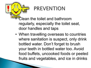 • Clean the toilet and bathroom
regularly, especially the toilet seat,
door handles and taps
• When travelling overseas to countries
where sanitation is suspect, only drink
bottled water. Don’t forget to brush
your teeth in bottled water too. Avoid
food buffets, uncooked foods or peeled
fruits and vegetables, and ice in drinks
 