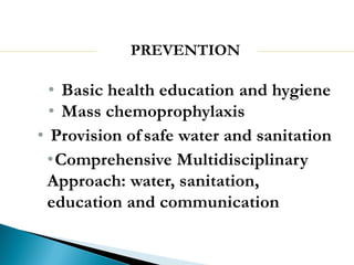 PREVENTION
• Basic health education and hygiene
• Mass chemoprophylaxis
• Provision of safe water and sanitation
•Comprehensive Multidisciplinary
Approach: water, sanitation,
education and communication
 