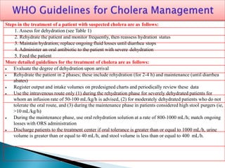 Steps in the treatment of a patient with suspected cholera are as follows:
1. Assess for dehydration (see Table 1)
2. Rehydrate the patient and monitor frequently, then reassess hydration status
3. Maintain hydration; replace ongoing fluid losses until diarrhea stops
4. Administer an oral antibiotic to the patient with severe dehydration
5. Feed the patient
More detailed guidelines for the treatment of cholera are as follows:
 Evaluate the degree of dehydration upon arrival
 Rehydrate the patient in 2 phases; these include rehydration (for 2-4 h) and maintenance (until diarrhea
abates)
 Register output and intake volumes on predesigned charts and periodically review these data
 Use the intravenous route only (1) during the rehydration phase for severely dehydrated patients for
whom an infusion rate of 50-100 mL/kg/h is advised, (2) for moderately dehydrated patients who do not
tolerate the oral route, and (3) during the maintenance phase in patients considered high stool purgers (ie,
>10 mL/kg/h)
 During the maintenance phase, use oral rehydration solution at a rate of 800-1000 mL/h; match ongoing
losses with ORS administration
 Discharge patients to the treatment center if oral tolerance is greater than or equal to 1000 mL/h, urine
volume is greater than or equal to 40 mL/h, and stool volume is less than or equal to 400 mL/h.
 