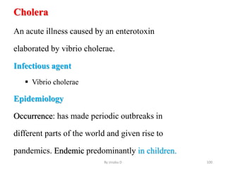 Cholera
An acute illness caused by an enterotoxin
elaborated by vibrio cholerae.
Infectious agent
 Vibrio cholerae
Epidemiology
Occurrence: has made periodic outbreaks in
different parts of the world and given rise to
pandemics. Endemic predominantly in children.
By zinabu D 100
 
