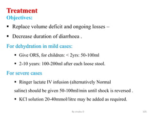 Treatment
Objectives:
 Replace volume deficit and ongoing losses –
 Decrease duration of diarrhoea .
For dehydration in mild cases:
 Give ORS, for children: < 2yrs: 50-100ml
 2-10 years: 100-200ml after each loose stool.
For severe cases
 Ringer lactate IV infusion (alternatively Normal
saline) should be given 50-100ml/min until shock is reversed .
 KCl solution 20-40mmol/litre may be added as required.
By zinabu D 105
 