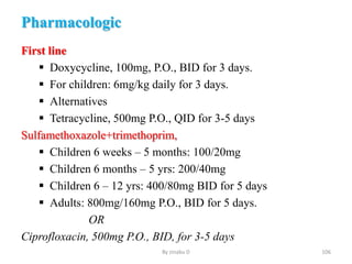 Pharmacologic
First line
 Doxycycline, 100mg, P.O., BID for 3 days.
 For children: 6mg/kg daily for 3 days.
 Alternatives
 Tetracycline, 500mg P.O., QID for 3-5 days
Sulfamethoxazole+trimethoprim,
 Children 6 weeks – 5 months: 100/20mg
 Children 6 months – 5 yrs: 200/40mg
 Children 6 – 12 yrs: 400/80mg BID for 5 days
 Adults: 800mg/160mg P.O., BID for 5 days.
OR
Ciprofloxacin, 500mg P.O., BID, for 3-5 days
By zinabu D 106
 