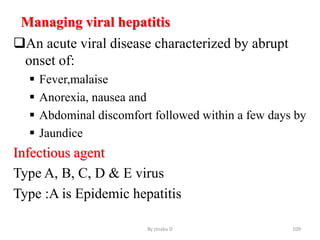 Managing viral hepatitis
An acute viral disease characterized by abrupt
onset of:
 Fever,malaise
 Anorexia, nausea and
 Abdominal discomfort followed within a few days by
 Jaundice
Infectious agent
Type A, B, C, D & E virus
Type :A is Epidemic hepatitis
By zinabu D 109
 