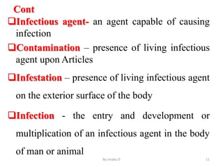 Cont
Infectious agent- an agent capable of causing
infection
Contamination – presence of living infectious
agent upon Articles
Infestation – presence of living infectious agent
on the exterior surface of the body
Infection - the entry and development or
multiplication of an infectious agent in the body
of man or animal
By zinabu D 11
 