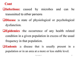Cont
Infectious: caused by microbes and can be
transmitted to other persons
Disease :a state of physiological or psychological
dysfunction.
Epidemics :the occurrence of any health related
condition in a given population in excess of the usual
frequency in that population.
Endemic :a disease that is usually present in a
population or in an area at a more or less stable level.
By zinabu D 12
 