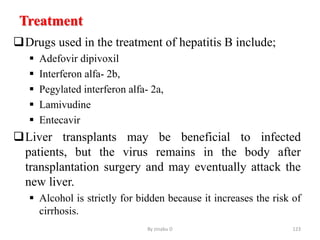 Treatment
Drugs used in the treatment of hepatitis B include;
 Adefovir dipivoxil
 Interferon alfa- 2b,
 Pegylated interferon alfa- 2a,
 Lamivudine
 Entecavir
Liver transplants may be beneficial to infected
patients, but the virus remains in the body after
transplantation surgery and may eventually attack the
new liver.
 Alcohol is strictly for bidden because it increases the risk of
cirrhosis.
By zinabu D 123
 