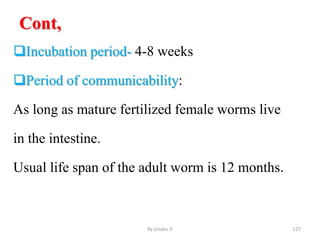 Cont,
Incubation period- 4-8 weeks
Period of communicability:
As long as mature fertilized female worms live
in the intestine.
Usual life span of the adult worm is 12 months.
By zinabu D 127
 