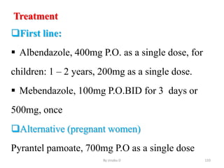 Treatment
First line:
 Albendazole, 400mg P.O. as a single dose, for
children: 1 – 2 years, 200mg as a single dose.
 Mebendazole, 100mg P.O.BID for 3 days or
500mg, once
Alternative (pregnant women)
Pyrantel pamoate, 700mg P.O as a single dose
By zinabu D 133
 