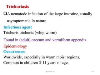 Trichuriasis
A nematode infection of the large intestine, usually
asymptomatic in nature.
Infectious agent
Trichuris trichuria (whip worm)
Found in (adult) caecum and vermiform appendix
Epidemiology
Occurrence:
Worldwide, especially in warm moist regions.
Common in children 3-11 years of age.
By zinabu D 135
 