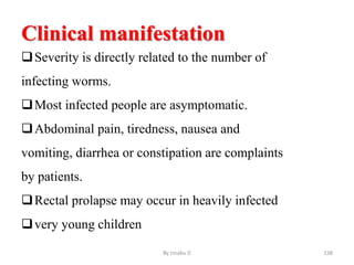 Clinical manifestation
Severity is directly related to the number of
infecting worms.
Most infected people are asymptomatic.
Abdominal pain, tiredness, nausea and
vomiting, diarrhea or constipation are complaints
by patients.
Rectal prolapse may occur in heavily infected
very young children
By zinabu D 138
 