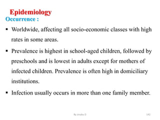 Epidemiology
Occurrence :
 Worldwide, affecting all socio-economic classes with high
rates in some areas.
 Prevalence is highest in school-aged children, followed by
preschools and is lowest in adults except for mothers of
infected children. Prevalence is often high in domiciliary
institutions.
 Infection usually occurs in more than one family member.
By zinabu D 142
 