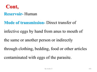 Cont,
Reservoir- Human
Mode of transmission- Direct transfer of
infective eggs by hand from anus to mouth of
the same or another person or indirectly
through clothing, bedding, food or other articles
contaminated with eggs of the parasite.
By zinabu D 143
 