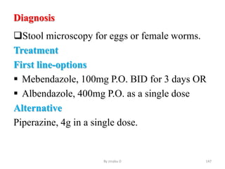 Diagnosis
Stool microscopy for eggs or female worms.
Treatment
First line-options
 Mebendazole, 100mg P.O. BID for 3 days OR
 Albendazole, 400mg P.O. as a single dose
Alternative
Piperazine, 4g in a single dose.
By zinabu D 147
 